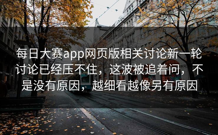 每日大赛app网页版相关讨论新一轮讨论已经压不住，这波被追着问，不是没有原因，越细看越像另有原因