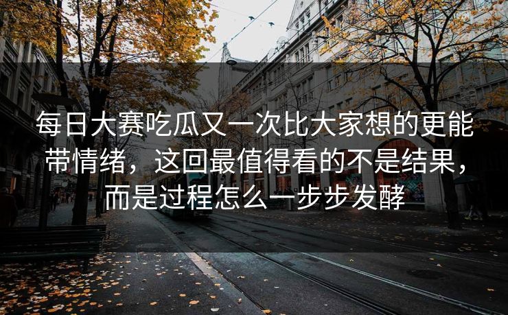 每日大赛吃瓜又一次比大家想的更能带情绪，这回最值得看的不是结果，而是过程怎么一步步发酵