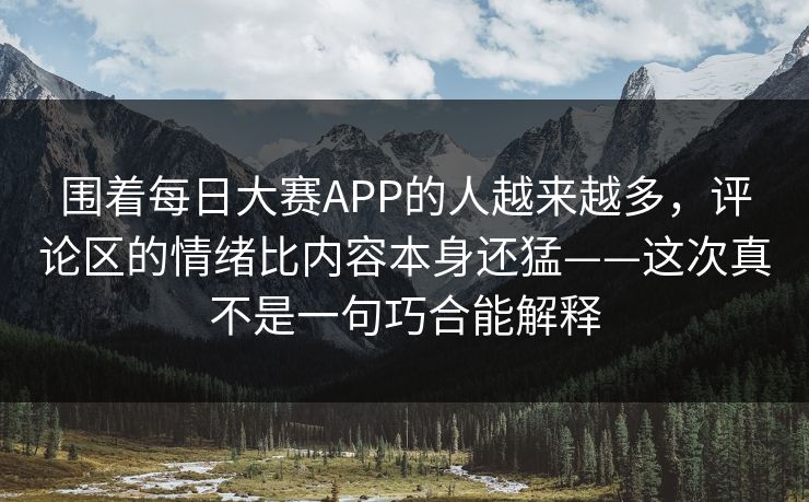 围着每日大赛APP的人越来越多，评论区的情绪比内容本身还猛——这次真不是一句巧合能解释
