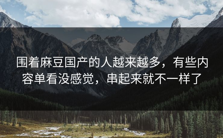 围着麻豆国产的人越来越多，有些内容单看没感觉，串起来就不一样了