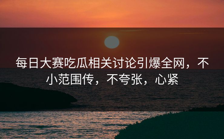 每日大赛吃瓜相关讨论引爆全网，不小范围传，不夸张，心紧