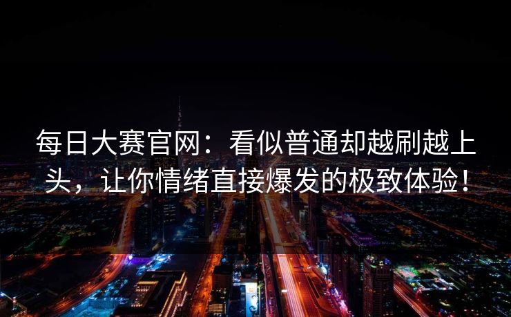 每日大赛官网：看似普通却越刷越上头，让你情绪直接爆发的极致体验！