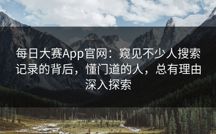 每日大赛App官网：窥见不少人搜索记录的背后，懂门道的人，总有理由深入探索