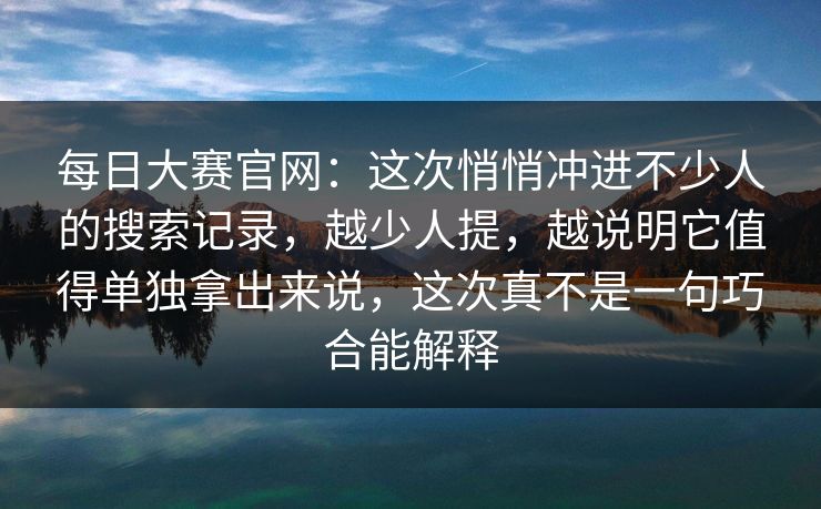每日大赛官网：这次悄悄冲进不少人的搜索记录，越少人提，越说明它值得单独拿出来说，这次真不是一句巧合能解释