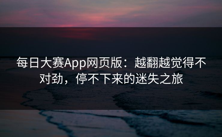每日大赛App网页版：越翻越觉得不对劲，停不下来的迷失之旅