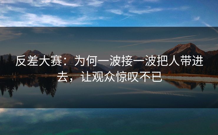 反差大赛：为何一波接一波把人带进去，让观众惊叹不已