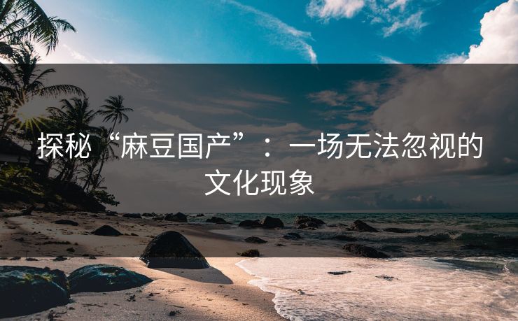 探秘“麻豆国产”：一场无法忽视的文化现象