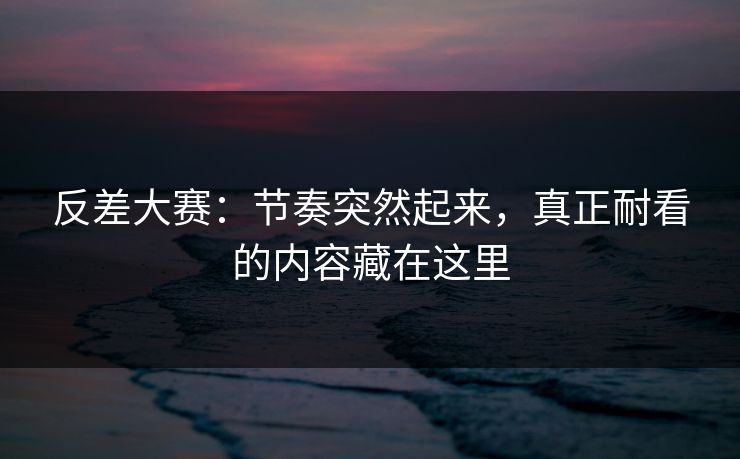 反差大赛：节奏突然起来，真正耐看的内容藏在这里