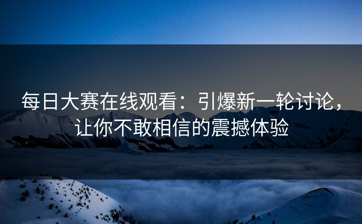 每日大赛在线观看：引爆新一轮讨论，让你不敢相信的震撼体验
