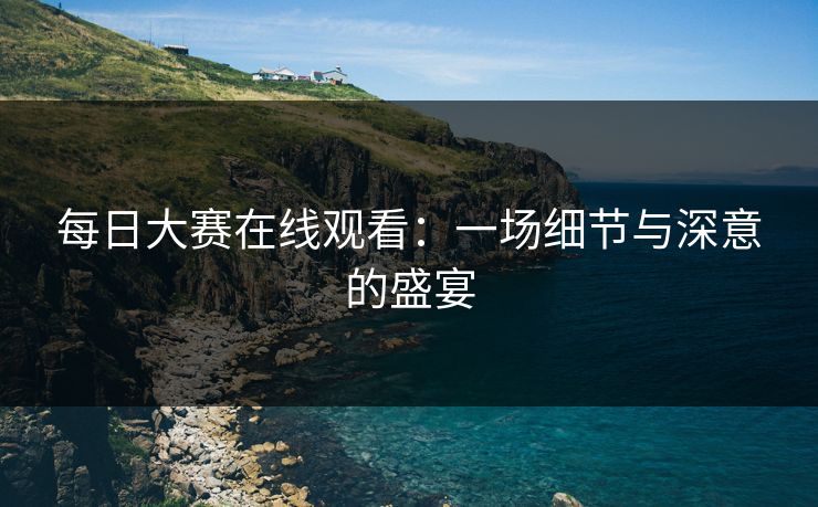 每日大赛在线观看：一场细节与深意的盛宴
