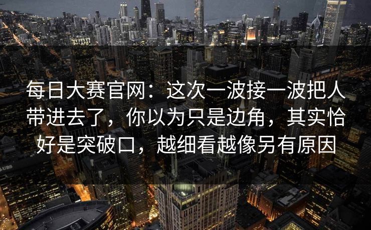 每日大赛官网：这次一波接一波把人带进去了，你以为只是边角，其实恰好是突破口，越细看越像另有原因