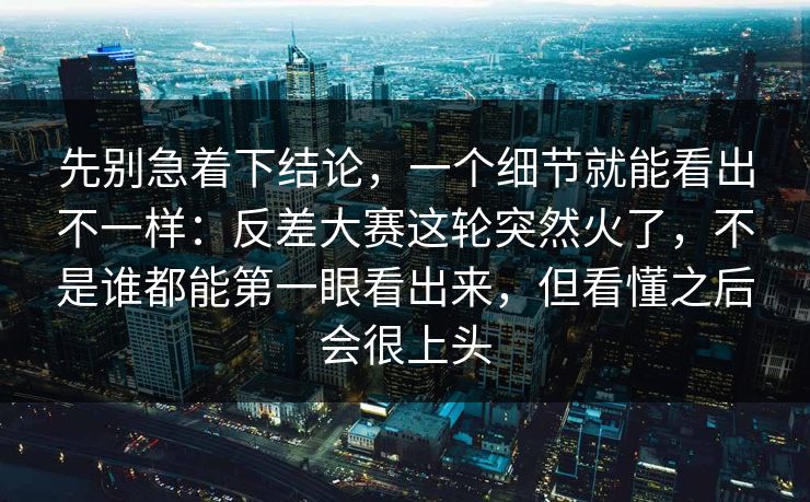 先别急着下结论，一个细节就能看出不一样：反差大赛这轮突然火了，不是谁都能第一眼看出来，但看懂之后会很上头