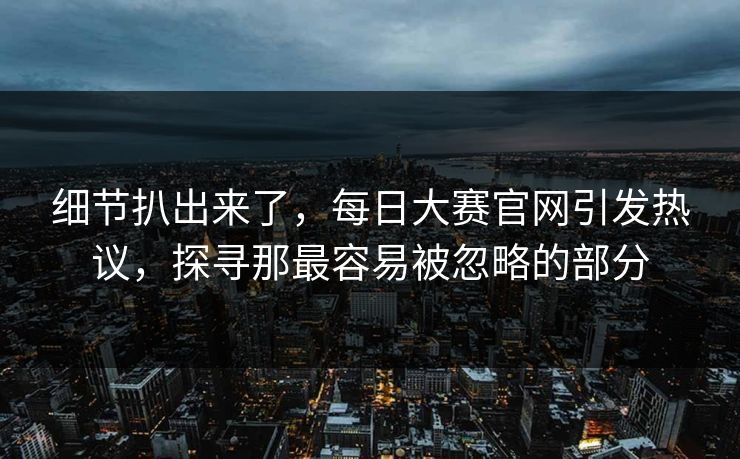 细节扒出来了，每日大赛官网引发热议，探寻那最容易被忽略的部分