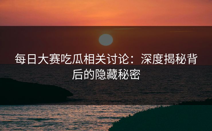 每日大赛吃瓜相关讨论：深度揭秘背后的隐藏秘密