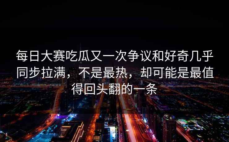 每日大赛吃瓜又一次争议和好奇几乎同步拉满，不是最热，却可能是最值得回头翻的一条