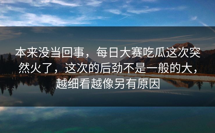 本来没当回事，每日大赛吃瓜这次突然火了，这次的后劲不是一般的大，越细看越像另有原因