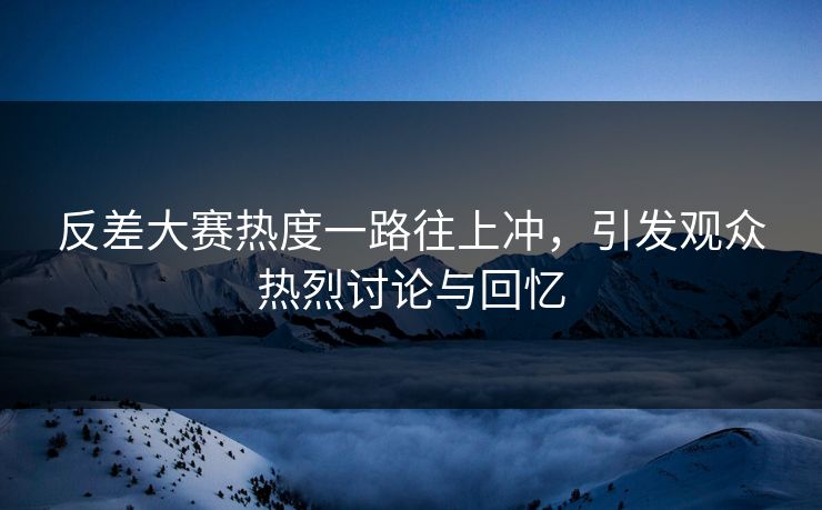 反差大赛热度一路往上冲，引发观众热烈讨论与回忆