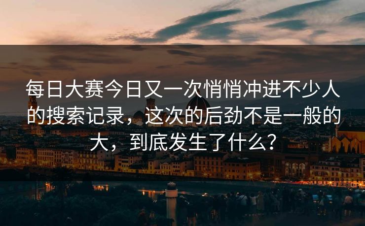 每日大赛今日又一次悄悄冲进不少人的搜索记录，这次的后劲不是一般的大，到底发生了什么？