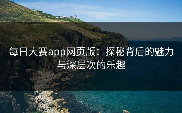 每日大赛app网页版：探秘背后的魅力与深层次的乐趣