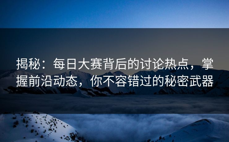 揭秘：每日大赛背后的讨论热点，掌握前沿动态，你不容错过的秘密武器