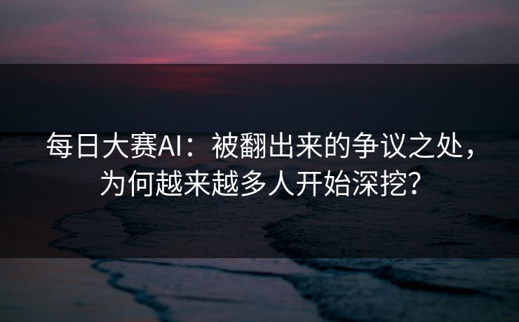 每日大赛AI：被翻出来的争议之处，为何越来越多人开始深挖？