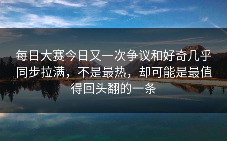 每日大赛今日又一次争议和好奇几乎同步拉满，不是最热，却可能是最值得回头翻的一条
