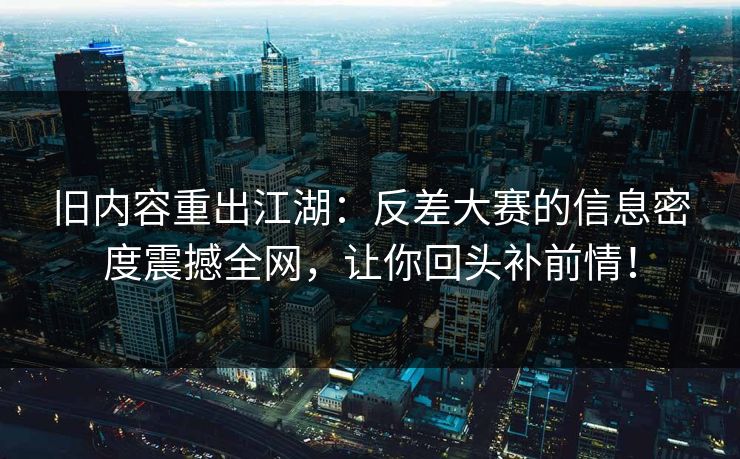 旧内容重出江湖：反差大赛的信息密度震撼全网，让你回头补前情！