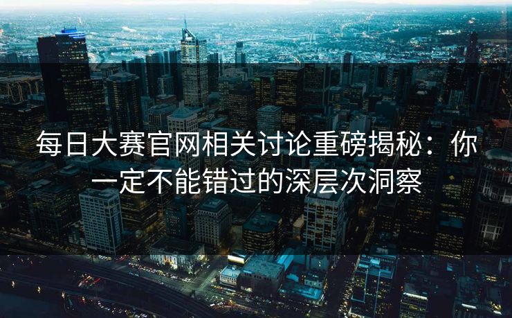 每日大赛官网相关讨论重磅揭秘：你一定不能错过的深层次洞察