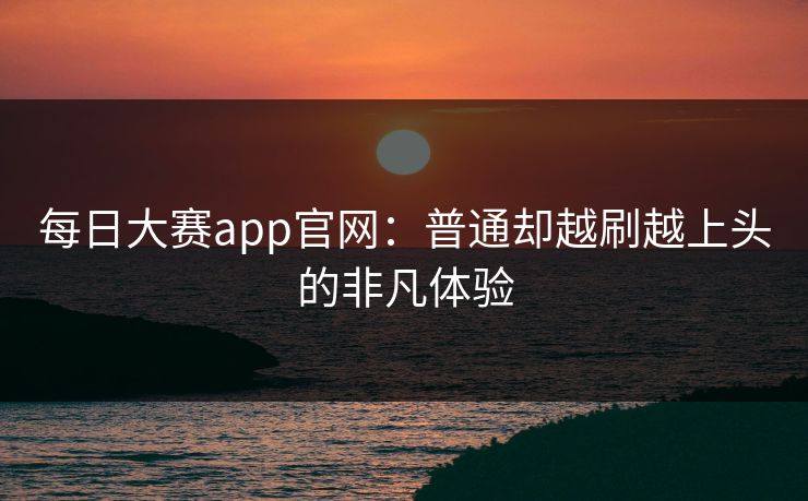每日大赛app官网:普通却越刷越上头的非凡体验 每日大赛app官网:普通却越刷越上头的非凡体验
