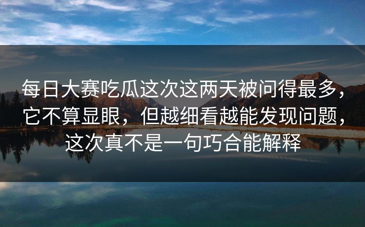 每日大赛吃瓜这次这两天被问得最多，它不算显眼，但越细看越能发现问题，这次真不是一句巧合能解释
