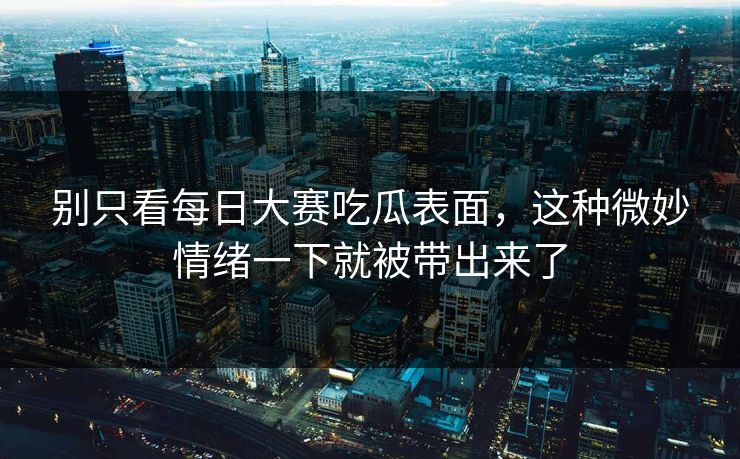 别只看每日大赛吃瓜表面，这种微妙情绪一下就被带出来了