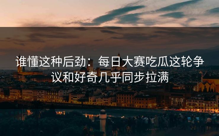 谁懂这种后劲：每日大赛吃瓜这轮争议和好奇几乎同步拉满