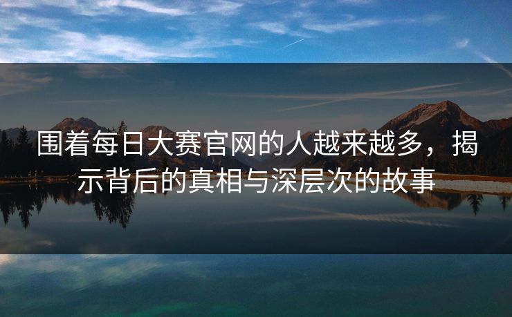 围着每日大赛官网的人越来越多，揭示背后的真相与深层次的故事