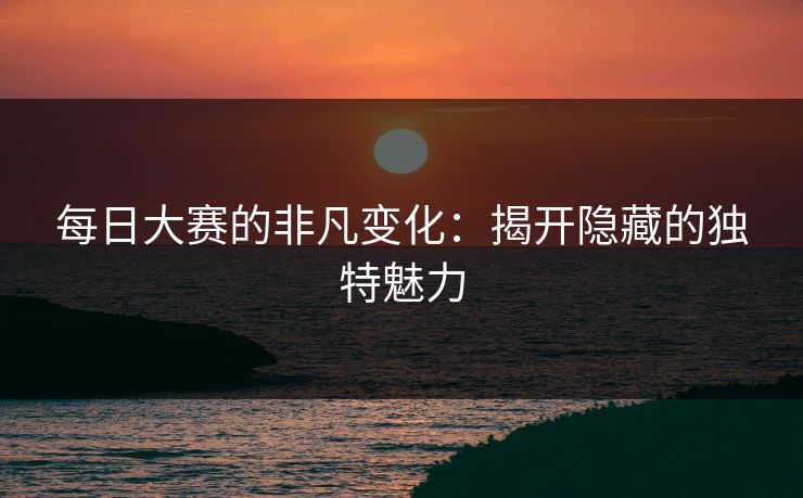 每日大赛的非凡变化:揭开隐藏的独特魅力 每日大赛的非凡变化:揭开隐藏的独特魅力