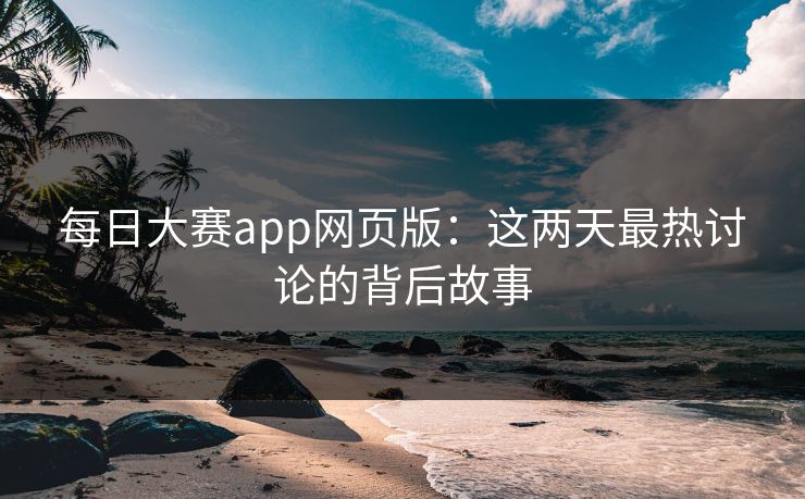 每日大赛app网页版：这两天最热讨论的背后故事