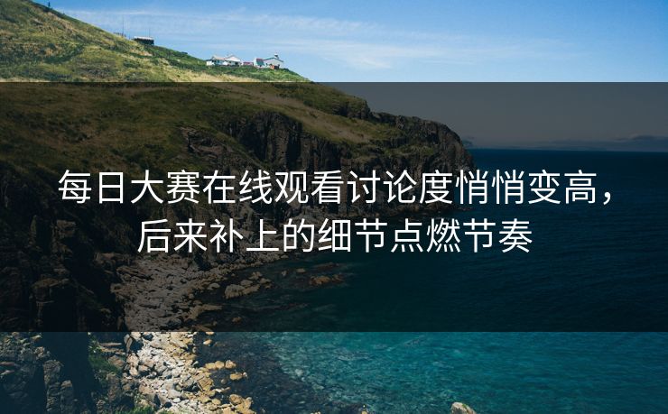 每日大赛在线观看讨论度悄悄变高，后来补上的细节点燃节奏