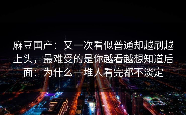 麻豆国产：又一次看似普通却越刷越上头，最难受的是你越看越想知道后面：为什么一堆人看完都不淡定