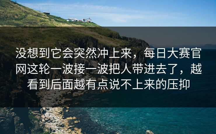没想到它会突然冲上来,每日大赛官网这轮一波接一波把人带进去了,越看到后面越有点说不上来的压抑 没想到它会突然冲上来,每日大赛官网这轮一波接一波把人带进去了,越看到后面越有点说不上来的压抑