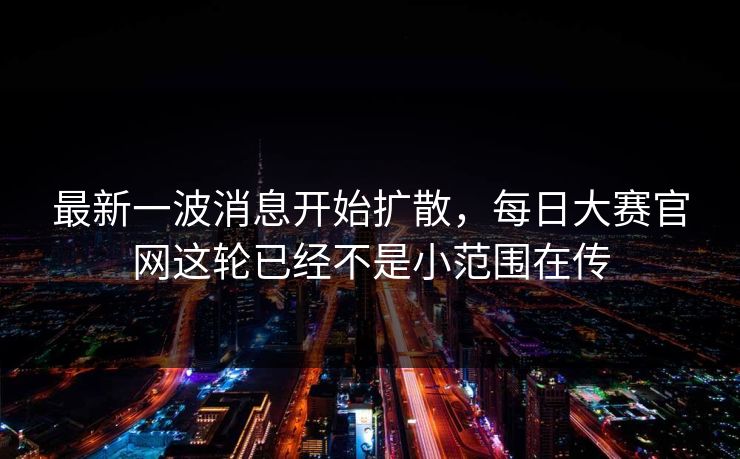 最新一波消息开始扩散,每日大赛官网这轮已经不是小范围在传 最新一波消息开始扩散,每日大赛官网这轮已经不是小范围在传