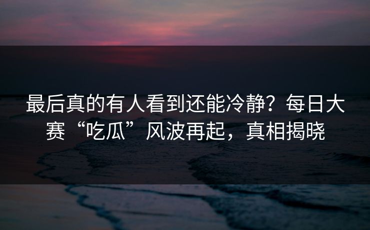 最后真的有人看到还能冷静?每日大赛“吃瓜”风波再起,真相揭晓 最后真的有人看到还能冷静?每日大赛“吃瓜”风波再起,真相揭晓