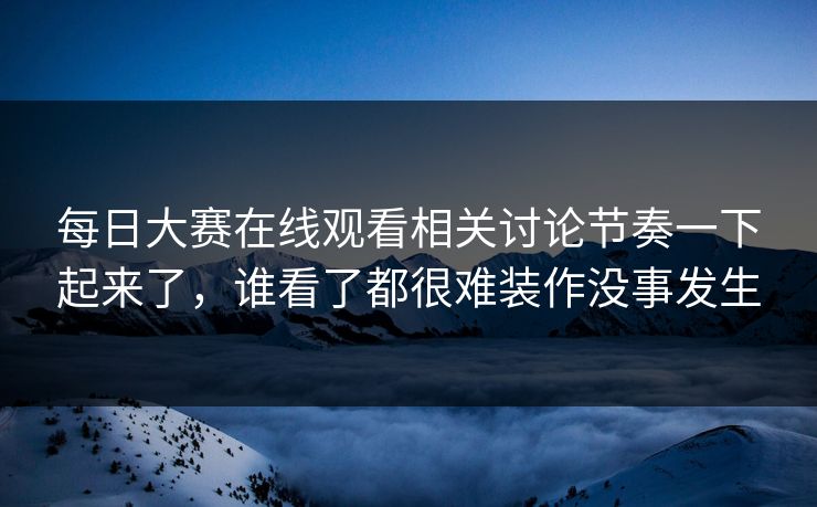 每日大赛在线观看相关讨论节奏一下起来了，谁看了都很难装作没事发生