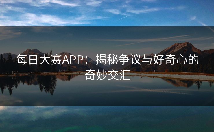 每日大赛APP：揭秘争议与好奇心的奇妙交汇