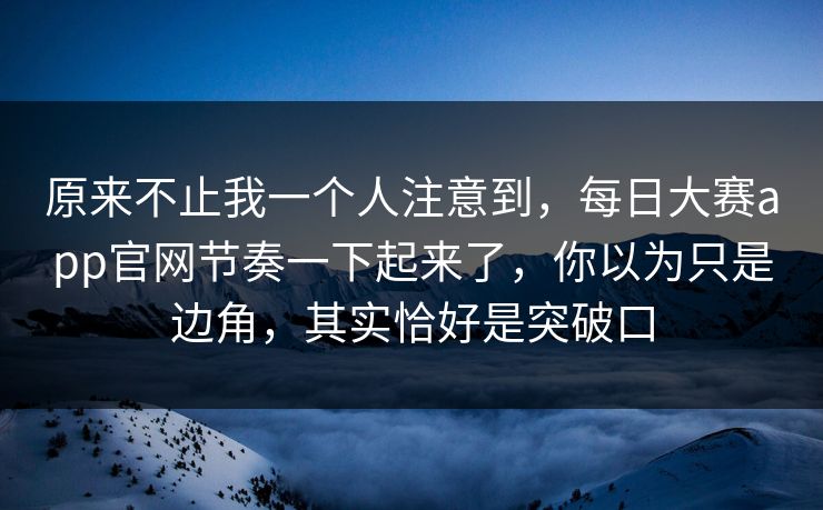 原来不止我一个人注意到，每日大赛app官网节奏一下起来了，你以为只是边角，其实恰好是突破口