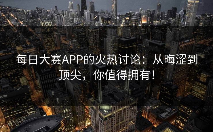 每日大赛APP的火热讨论：从晦涩到顶尖，你值得拥有！