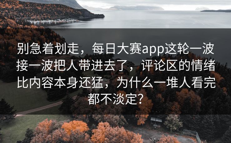 别急着划走，每日大赛app这轮一波接一波把人带进去了，评论区的情绪比内容本身还猛，为什么一堆人看完都不淡定？
