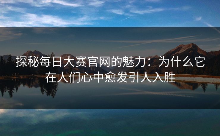 探秘每日大赛官网的魅力：为什么它在人们心中愈发引人入胜