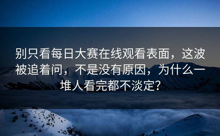 别只看每日大赛在线观看表面，这波被追着问，不是没有原因，为什么一堆人看完都不淡定？