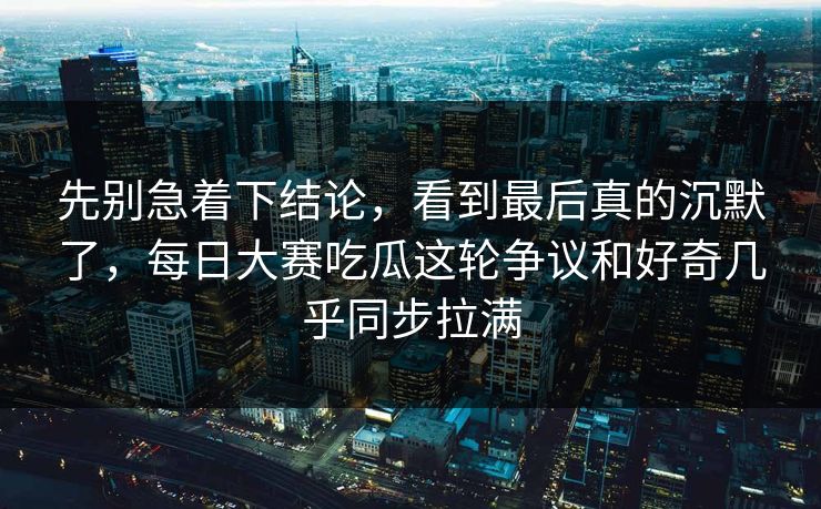 先别急着下结论，看到最后真的沉默了，每日大赛吃瓜这轮争议和好奇几乎同步拉满