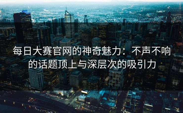 每日大赛官网的神奇魅力：不声不响的话题顶上与深层次的吸引力