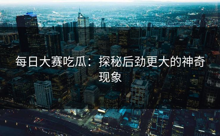 每日大赛吃瓜：探秘后劲更大的神奇现象